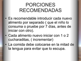 PORCIONES RECOMENDADAS Es recomendable introducir cada nuevo  alimento por separado ( que el niño lo consuma o pruebe por 7 días, antes de iniciar con otro). Cada alimento nuevo iniciar con 1 o 2 cucharaditas, ( incrementar) La comida debe colocarse en la mitad de la lengua para evitar que lo escupa. 