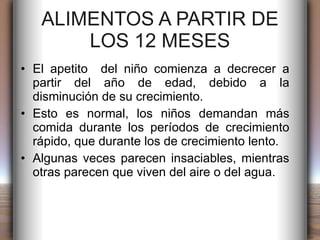ALIMENTOS A PARTIR DE LOS 12 MESES El apetito  del niño comienza a decrecer a partir del año de edad, debido a la disminución de su crecimiento. Esto es normal, los niños demandan más comida durante los períodos de crecimiento rápido, que durante los de crecimiento lento. Algunas veces parecen insaciables, mientras otras parecen que viven del aire o del agua. 