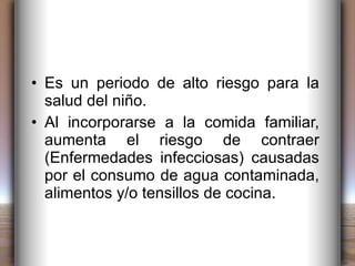 Es un periodo de alto riesgo para la salud del niño. Al incorporarse a la comida familiar, aumenta el riesgo de contraer (Enfermedades infecciosas) causadas por el consumo de agua contaminada, alimentos y/o tensillos de cocina. 