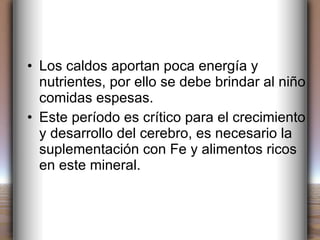 Los caldos aportan poca energía y nutrientes, por ello se debe brindar al niño comidas espesas. Este período es crítico para el crecimiento y desarrollo del cerebro, es necesario la suplementación con Fe y alimentos ricos en este mineral. 