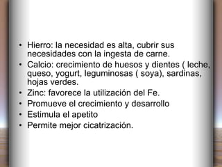 Hierro: la necesidad es alta, cubrir sus necesidades con la ingesta de carne. Calcio: crecimiento de huesos y dientes ( leche, queso, yogurt, leguminosas ( soya), sardinas, hojas verdes. Zinc: favorece la utilización del Fe. Promueve el crecimiento y desarrollo Estimula el apetito Permite mejor cicatrización. 