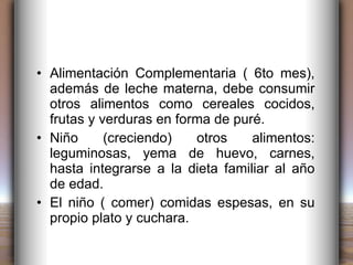 Alimentación Complementaria ( 6to mes), además de leche materna, debe consumir otros alimentos como cereales cocidos, frutas y verduras en forma de puré. Niño (creciendo) otros alimentos: leguminosas, yema de huevo, carnes, hasta integrarse a la dieta familiar al año de edad. El niño ( comer) comidas espesas, en su propio plato y cuchara. 
