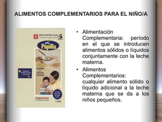 ALIMENTOS COMPLEMENTARIOS PARA EL NIÑO/A Alimentación Complementaria: período en el que se introducen alimentos sólidos o líquidos conjuntamente con la leche materna. Alimentos Complementarios: cualquier alimento sólido o líquido adicional a la leche materna que se da a los niños pequeños. 