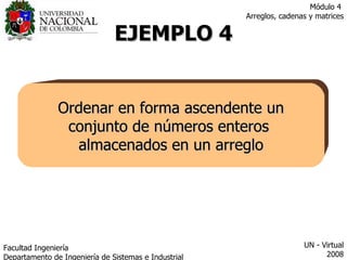 EJEMPLO 4 Ordenar en forma ascendente un conjunto de números enteros  almacenados en un arreglo Facultad  Ingeniería Departamento de Ingeniería de Sistemas e Industrial  UN - Virtual 2008 Módulo 4  Arreglos, cadenas y matrices 