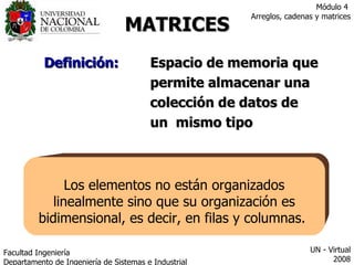 MATRICES Definición: Espacio de memoria que   permite almacenar una  colección de datos de  un  mismo tipo Los elementos no están organizados linealmente sino que su organización es bidimensional, es decir, en filas y columnas.  Facultad  Ingeniería Departamento de Ingeniería de Sistemas e Industrial  UN - Virtual 2008 Módulo 4  Arreglos, cadenas y matrices 