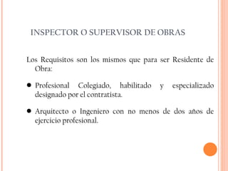 INSPECTOR O SUPERVISOR DE OBRAS Los Requisitos son los mismos que para ser Residente de Obra: Profesional Colegiado, habilitado y especializado designado por el contratista. Arquitecto o Ingeniero con no menos de dos años de ejercicio profesional. 