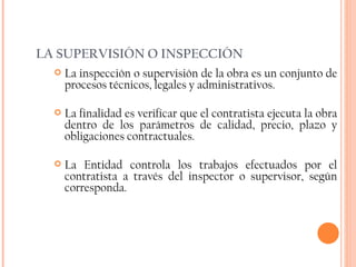 LA SUPERVISIÓN O INSPECCIÓN La inspección o supervisión de la obra es un conjunto de procesos técnicos, legales y administrativos.  La finalidad es verificar que el contratista ejecuta la obra dentro de los parámetros de calidad, precio, plazo y obligaciones contractuales. La Entidad controla los trabajos efectuados por el contratista a través del inspector o supervisor, según corresponda. 