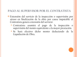 PAGO AL SUPERVISOR POR EL CONTRATISTA Extensión del servicio de la inspección o supervisión por atraso en finalización de la obra por causa imputable al Contratista genera extensión del servicio: Contratista asumirá el pago de la inspección o supervisión del monto equivalente a la mayor prestación. Se hará efectivo dicho monto deduciendo de la Liquidación de Obra. 