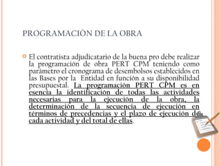 PROGRAMACIÓN DE LA OBRA El contratista adjudicatario de la buena pro debe realizar la programación de obra PERT CPM teniendo como parámetro el cronograma de desembolsos establecidos en las Bases por la  Entidad en función a su disponibilidad presupuestal.  La programación PERT CPM es en esencia la identificación de todas las actividades necesarias para la ejecución de la obra, la determinación de la secuencia de ejecución en términos de precedencias y el plazo de ejecución de cada actividad y del total de ellas . 