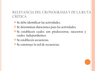 RELEVANCIA DEL CRONOGRAMA Y DE LA RUTA CRÍTICA Se debe identificar las actividades. Se determinan duraciones para las actividades. Se establecen cuales son predecesoras, sucesoras y cuales  independientes. Se establecen secuencias. Se construye la red de secuencias. 