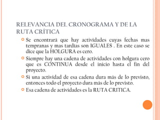 RELEVANCIA DEL CRONOGRAMA Y DE LA RUTA CRÍTICA Se encontrará que hay actividades cuyas fechas mas tempranas y mas tardías son IGUALES . En este caso se dice que la HOLGURA es cero.  Siempre hay una cadena de actividades con holgura cero que es CONTINUA desde el inicio hasta el fin del proyecto. Si una actividad de esa cadena dura más de lo previsto, entonces todo el proyecto dura más de lo previsto. Esa cadena de actividades es la RUTA CRITICA. 