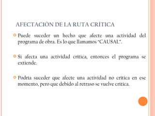 AFECTACIÓN DE LA RUTA CRÍTICA Puede suceder un hecho que afecte una actividad del programa de obra. Es lo que llamamos “CAUSAL”. Si afecta una actividad crítica, entonces el programa se extiende. Podría suceder que afecte una actividad no crítica en ese momento, pero que debido al retraso se vuelve crítica. 