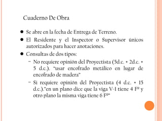 Cuaderno De Obra Se abre en la fecha de Entrega de Terreno. El Residente y el Inspector o Supervisor únicos autorizados para hacer anotaciones. Consultas de dos tipos: No requiere opinión del Proyectista (5d.c. + 2d.c. + 5 d.c.). “usar encofrado metálico en lugar de encofrado de madera” Si requiere opinión del Proyectista (4 d.c. + 15 d.c.).”en un plano dice que la viga V-1 tiene 4 Fº y otro plano la misma viga tiene 6 Fº” 