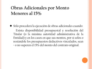 Obras Adicionales por Monto Menores al 15% Sólo procederá la ejecución de obras adicionales cuando: Exista disponibilidad presupuestal y resolución del Titular (o la máxima autoridad administrativa de la Entidad) y en los casos en que sus montos, por sí solos o restándole los presupuestos deductivos vinculados, sean = o no superen el 15% del monto del contrato original. 