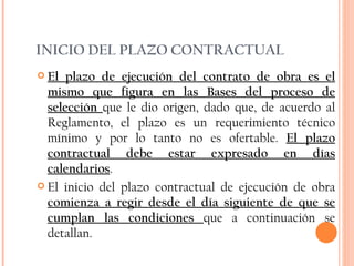 INICIO DEL PLAZO CONTRACTUAL El plazo de ejecución del contrato de obra es el mismo que figura en las Bases del proceso de selección  que le dio origen, dado que, de acuerdo al Reglamento, el plazo es un requerimiento técnico mínimo y por lo tanto no es ofertable.  El plazo contractual debe estar expresado en días calendarios . El inicio del plazo contractual de ejecución de obra  comienza a regir desde el día siguiente de que se cumplan las condiciones  que a continuación se detallan.  