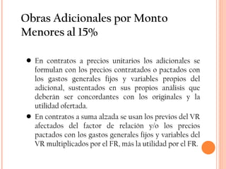 Obras Adicionales por Monto Menores al 15% En contratos a precios unitarios los adicionales se formulan con los precios contratados o pactados con los gastos generales fijos y variables propios del adicional, sustentados en sus propios análisis que deberán ser concordantes con los originales y la utilidad ofertada. En contratos a suma alzada se usan los previos del VR afectados del factor de relación y/o los precios pactados con los gastos generales fijos y variables del VR multiplicados por el FR, más la utilidad por el FR. 