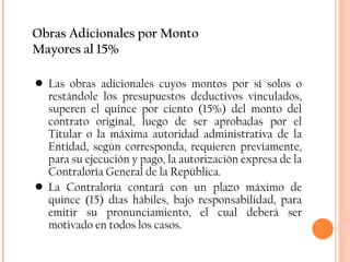 Obras Adicionales por Monto Mayores al 15% Las obras adicionales cuyos montos por sí solos o restándole los presupuestos deductivos vinculados, superen el quince por ciento (15%) del monto del contrato original, luego de ser aprobadas por el Titular o la máxima autoridad administrativa de la Entidad, según corresponda, requieren previamente, para su ejecución y pago, la autorización expresa de la Contraloría General de la República. La Contraloría contará con un plazo máximo de quince (15) días hábiles, bajo responsabilidad, para emitir su pronunciamiento, el cual deberá ser motivado en todos los casos. 