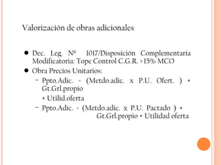 Valorización de obras adicionales Dec. Leg. Nº  1017/Disposición Complementaria Modificatoria: Tope Control C.G.R. > 15% MCO Obra Precios Unitarios:  Ppto.Adic. = (Metdo.adic. x P.U. Ofert. ) + Gt.Grl.propio  + Utilid.oferta Ppto.Adic. = (Metdo.adic. x P.U. Pactado ) +    Gt.Grl.propio + Utilidad oferta 
