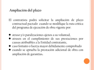 Ampliación del plazo El contratista podrá solicitar la ampliación de plazo contractual pactado  cuando se modifique la ruta crítica del programa de ejecución de obra vigente por: atraso y/o paralizaciones ajenos a su voluntad,  atrasos en el cumplimiento de sus prestaciones por causas atribuibles a la Entidad contratante,  caso fortuito o fuerza mayor debidamente comprobado cuando se aprueba la prestación adicional de obra con ampliación de garantías .  
