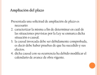 Ampliación del plazo Presentada una solicitud de ampliación de plazo es necesario: caracterizar la misma a fin de determinar en cuál de las situaciones previstas por la Ley se enmarca dicha situación o causal.  la causal invocada debe ser debidamente comprobada, es decir debe haber pruebas de que ha sucedido y sus efectos. dicha causal con su ocurrencia ha debido modificar el calendario de avance de obra vigente.  
