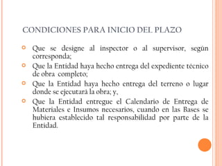 CONDICIONES PARA INICIO DEL PLAZO Que se designe al inspector o al supervisor, según corresponda; Que la Entidad haya hecho entrega del expediente técnico de obra  completo; Que la Entidad haya hecho entrega del terreno o lugar donde se ejecutará la obra; y, Que la Entidad entregue el Calendario de Entrega de Materiales e Insumos necesarios, cuando en las Bases se hubiera establecido tal responsabilidad por parte de la Entidad. 