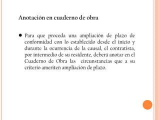 Anotación en cuaderno de obra Para que proceda una ampliación de plazo de conformidad con lo establecido desde el inicio y durante la ocurrencia de la causal, el contratista, por intermedio de su residente, deberá anotar en el Cuaderno de Obra las  circunstancias que a su criterio ameriten ampliación de plazo. 
