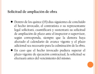 Solicitud de ampliación de obra Dentro de los quince (15) días siguientes de concluido el hecho invocado, el contratista o su representante legal solicitará, cuantificará y sustentará su solicitud de ampliación de plazo ante el inspector o supervisor, según corresponda, siempre que la demora haya afectado el calendario de avance vigente y el plazo adicional sea necesario para la culminación de la obra.  En caso que el hecho invocado pudiera superar el plazo vigente de ejecución contractual, la solicitud se efectuará antes del vencimiento del mismo . 