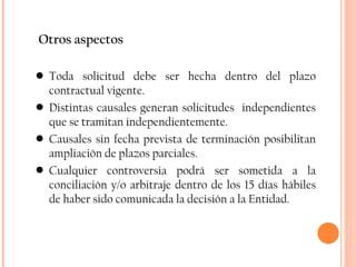Otros aspectos Toda solicitud debe ser hecha dentro del plazo contractual vigente. Distintas causales generan solicitudes  independientes que se tramitan independientemente. Causales sin fecha prevista de terminación posibilitan ampliación de plazos parciales. Cualquier controversia podrá ser sometida a la conciliación y/o arbitraje dentro de los 15 días hábiles de haber sido comunicada la decisión a la Entidad. 