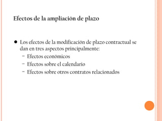Efectos de la ampliación de plazo Los efectos de la modificación de plazo contractual se dan en tres aspectos principalmente: Efectos económicos Efectos sobre el calendario Efectos sobre otros contratos relacionados 