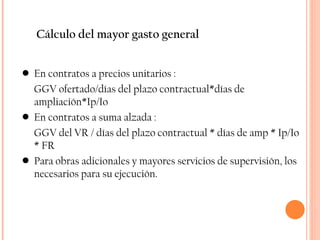 Cálculo del mayor gasto general En contratos a precios unitarios : GGV ofertado/días del plazo contractual*días de ampliación*Ip/Io En contratos a suma alzada : GGV del VR / días del plazo contractual * días de amp * Ip/Io * FR Para obras adicionales y mayores servicios de supervisión, los necesarios para su ejecución. 