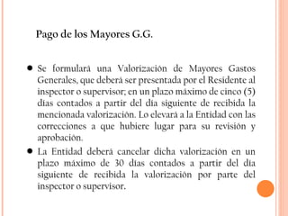 Pago de los Mayores G.G. Se formulará una Valorización de Mayores Gastos Generales, que deberá ser presentada por el Residente al inspector o supervisor; en un plazo máximo de cinco (5) días contados a partir del día siguiente de recibida la mencionada valorización. Lo elevará a la Entidad con las correcciones a que hubiere lugar para su revisión y aprobación. La Entidad deberá cancelar dicha valorización en un plazo máximo de 30 días contados a partir del día siguiente de recibida la valorización por parte del inspector o supervisor . 