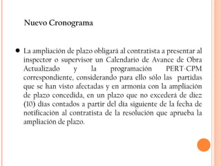 Nuevo Cronograma La ampliación de plazo obligará al contratista a presentar al inspector o supervisor un Calendario de Avance de Obra Actualizado y la programación PERT-CPM correspondiente, considerando para ello sólo las  partidas que se han visto afectadas y en armonía con la ampliación de plazo concedida, en un plazo que no excederá de diez (10) días contados a partir del día siguiente de la fecha de notificación al contratista de la resolución que aprueba la ampliación de plazo. 
