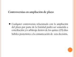 Controversias en ampliación de plazo Cualquier controversia relacionada con la ampliación del plazo por parte de la Entidad podrá ser sometida a conciliación y/o arbitraje dentro de los quince (15) días hábiles posteriores a la comunicación de  esta decisión . 