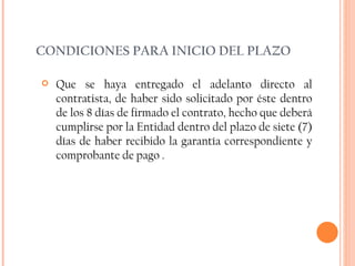 CONDICIONES PARA INICIO DEL PLAZO Que se haya entregado el adelanto directo al contratista, de haber sido solicitado   por éste dentro de los 8 días de firmado el contrato, hecho que deberá cumplirse por la Entidad dentro del plazo de siete (7) días de haber recibido la garantía correspondiente y comprobante de pago . 