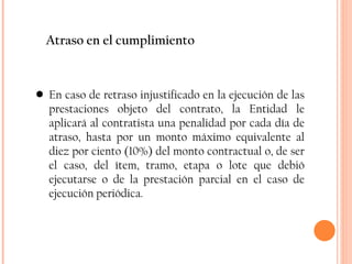 Atraso en el cumplimiento En caso de retraso injustificado en la ejecución de las prestaciones objeto del contrato, la Entidad le aplicará al contratista una penalidad por cada día de atraso, hasta por un monto máximo equivalente al diez por ciento (10%) del monto contractual o, de ser el caso, del ítem, tramo, etapa o lote que debió ejecutarse o de la prestación parcial en el caso de ejecución periódica. 