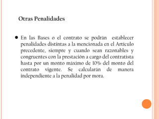 Otras Penalidades En las Bases o el contrato se podrán  establecer penalidades distintas a la mencionada en el Artículo precedente, siempre y cuando sean razonables y congruentes con la prestación a cargo del contratista hasta por un monto máximo de 10% del monto del contrato vigente. Se calcularán de manera independiente a la penalidad por mora. 