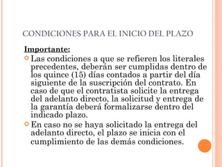 CONDICIONES PARA EL INICIO DEL PLAZO Importante: Las condiciones a que se refieren los literales precedentes, deberán ser cumplidas dentro de los quince (15) días contados a partir del día siguiente de la suscripción del contrato. En caso de que el contratista solicite la entrega del adelanto directo, la solicitud y entrega de la garantía deberá formalizarse dentro del indicado plazo. En caso no se haya solicitado la entrega del adelanto directo, el plazo se inicia con el cumplimiento de las demás condiciones.   