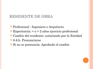 RESIDENTE DE OBRA Profesional :  Ingeniero o Arquitecto Experiencia:  = o > 2  años ejercicio profesional Cambio de l  residente : autorizado por la Entidad 8 d.h. Pronunciarse Si no se pronuncia: Aprobado el cambio 