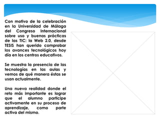 Con motivo de la celebración
en la Universidad de Málaga
del Congreso Internacional
sobre uso y buenas prácticas
de las TIC: la Web 2.0, desde
TESIS han querido comprobar
los avances tecnológicos hoy
día en los centros educativos.

Se muestra la presencia de las
tecnologías en las aulas y
vemos de qué manera éstas se
usan actualmente.

Una nueva realidad donde el
reto más importante es lograr
que    el   alumno   participe
activamente en su proceso de
aprendizaje,    como    parte
activa del mismo.
 