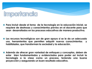 Para incluir desde el tema de la tecnología en la educación inicial, se
requiere de destrezas y conocimientos previos en el docente para que
sean desarrollados en los procesos educativos de manera productiva.


Los recursos tecnológicos son de gran apoyo si se le da un adecuado
uso, herramientas que permiten adquirir nuevos conocimientos y
habilidades, que transforman la sociedad y la educación.


Además de ofrecer gran variedad de enfoques y conceptos, deben de
estar bien fundamentados y evidenciados para poder así incluir la
tecnología a la clase como un proceso, teniendo una buena
proyección y asegurando un buen resultado educativo.
 