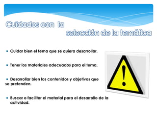 Cuidar bien el tema que se quiera desarrollar.


  Tener los materiales adecuados para el tema.


   Desarrollar bien los contenidos y objetivos que
se pretenden.


  Buscar o facilitar el material para el desarrollo de la
  actividad.
 