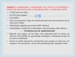 ÁMBITO 5: APRENDER A APRENDER CON APOYO DE INTERNET Y
OTRAS TECNOLOGÍAS DE LA INFORMACIÓN Y COMUNICACIÓN.
 La SEP para los niños.
 Las TIC para peques.
 Curiosikid.                    
 Alto a los desastres. Juego de simulación para prevenir desastres de las
  Naciones Unidas.
 Habilidades digitales para todos (SEP. México)
 Ciberhábitat. Ciudad de la informática. Sección juegos sobre México.
                 *EVIDENCIAS DE APRENDIZAJE*
 Reporte, por equipo, de los sitios web analizados (por lo menos un
  sitio por cada ámbito de aprendizaje estratégico y búsqueda propia de
  un sitio no enlistado).
 Incluir en dicho reporte las conclusiones por equipo en cada caso con
  respecto a la concepción y teoría del aprendizaje que respalda el sitio.
 