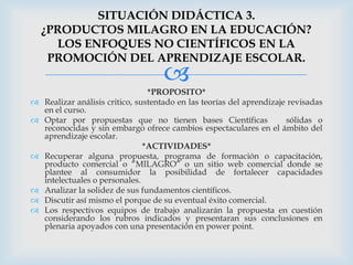 SITUACIÓN DIDÁCTICA 3.
    ¿PRODUCTOS MILAGRO EN LA EDUCACIÓN?
      LOS ENFOQUES NO CIENTÍFICOS EN LA
     PROMOCIÓN DEL APRENDIZAJE ESCOLAR.
                                     
                                  *PROPOSITO*
   Realizar análisis critico, sustentado en las teorías del aprendizaje revisadas
    en el curso.
   Optar por propuestas que no tienen bases Científicas                sólidas o
    reconocidas y sin embargo ofrece cambios espectaculares en el ámbito del
    aprendizaje escolar.
                                 *ACTIVIDADES*
   Recuperar alguna propuesta, programa de formación o capacitación,
    producto comercial o “MILAGRO” o un sitio web comercial donde se
    plantee al consumidor la posibilidad de fortalecer capacidades
    intelectuales o personales.
   Analizar la solidez de sus fundamentos científicos.
   Discutir así mismo el porque de su eventual éxito comercial.
   Los respectivos equipos de trabajo analizarán la propuesta en cuestión
    considerando los rubros indicados y presentaran sus conclusiones en
    plenaria apoyados con una presentación en power point.
 