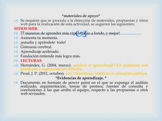 *materiales de apoyo*
 Se requiere que se proceda a la detección de materiales, propuestas y sitios
   web para la realización de esta actividad, se sugieren los siguientes:


                                    
SITIOS WEB.
 77 maneras de aprender más rápido, más a fondo, y mejor!
 Aumenta tu memoria.
 ¡estudia y apréndete todo!
 Gimnasia cerebral.
 Aprendizaje acelerado.
 Fundación entiende más logra más.
 LECTURAS.
 Hernández, G. (2004, marzo). ¿acelera el aprendizaje? Un problema mal
   planteado e ingenuamente resuelto.
 Proal, J. P. (2011, octubre). Los “dianéticos” infiltran la educación pública.
                         *Evidencias de aprendizaje. *
 Documento en formato de power point en el que se exponga el análisis
   realizado, argumentación, tomas de postura, fuentes de consulta y
   conclusiones a las que arribo el equipo, respecto a las propuestas o sitos
   web revisados.
 