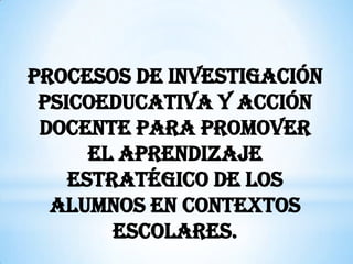 PROCESOS DE INVESTIGACIÓN
 PSICOEDUCATIVA Y ACCIÓN
 DOCENTE PARA PROMOVER
      EL APRENDIZAJE
    ESTRATÉGICO DE LOS
  ALUMNOS EN CONTEXTOS
        ESCOLARES.
 