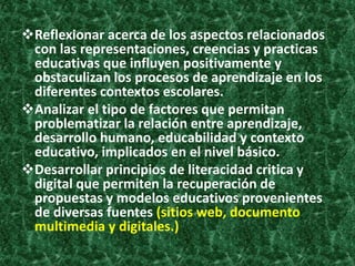 Reflexionar acerca de los aspectos relacionados
 con las representaciones, creencias y practicas
 educativas que influyen positivamente y
 obstaculizan los procesos de aprendizaje en los
 diferentes contextos escolares.
Analizar el tipo de factores que permitan
 problematizar la relación entre aprendizaje,
 desarrollo humano, educabilidad y contexto
 educativo, implicados en el nivel básico.
Desarrollar principios de literacidad critica y
 digital que permiten la recuperación de
 propuestas y modelos educativos provenientes
 de diversas fuentes (sitios web, documento
 multimedia y digitales.)
 