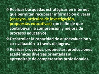 Realizar búsquedas estratégicas en internet
 que permitan recuperar información diversa
 (ensayos, artículos de investigación,
 propuestas educativas) con el fin de que
 contribuyan la comprensión y mejora de
 procesos educativos.
Desarrollar la capacidad de autoevaluación y
 co-evaluación a través de logros.
Realizar proyectos, propuestas, producciones
 académicas diversas orientadas al
 aprendizaje de competencias profesionales.
 
