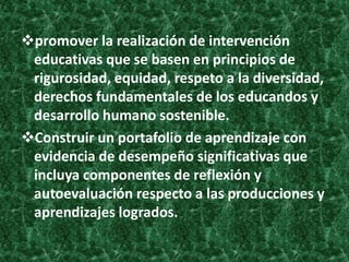 promover la realización de intervención
 educativas que se basen en principios de
 rigurosidad, equidad, respeto a la diversidad,
 derechos fundamentales de los educandos y
 desarrollo humano sostenible.
Construir un portafolio de aprendizaje con
 evidencia de desempeño significativas que
 incluya componentes de reflexión y
 autoevaluación respecto a las producciones y
 aprendizajes logrados.
 