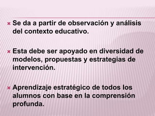    Se da a partir de observación y análisis
    del contexto educativo.

   Esta debe ser apoyado en diversidad de
    modelos, propuestas y estrategias de
    intervención.

   Aprendizaje estratégico de todos los
    alumnos con base en la comprensión
    profunda.
 