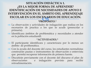 SITUACIÓN DIDÁCTICA 1.
     ¿ES LA MEJOR FORMA DE APRENDER?
 IDENTIFICACIÓN DE NECESIDADES DE APOYO E
INTERVENCIÓN EN EL ÁMBITO DEL APRENDIZAJE

                              
 ESCOLAR EN LOS ESCENARIOS DE EDUCACIÓN.
                            *PROPOSITO.*
   La observación y actividades de indagación que realiza en los
    escenarios de practica a los que se acude (preescolar o
    primaria).
   Identificara ámbitos de problemática y necesidades a atender
    en la población estudiantil.
                          *ACTIVIDADES.*
   El participante identificara y caracterizara por lo menos un
    ámbito de problemática.
   Con la ayuda del docente del curso, los estudiantes normalistas
    construirán pautas o instrumentos de observación o entrevista
    que permita recuperar información de primera fuente.
   Discutirán previamente con el docente del discurso el plan de
    observaciones       e indagación previsto para recibir
    retroalimentación.
 